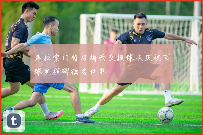 库拉索门将与梅西交换球衣庆祝百球里程碑扬名世界