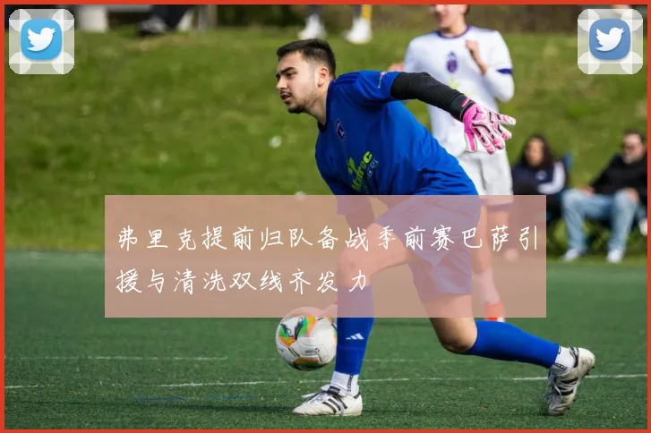 弗里克提前归队备战季前赛巴萨引援与清洗双线齐发力