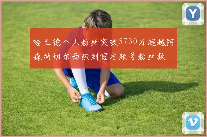 哈兰德个人粉丝突破5730万超越阿森纳切尔西热刺官方账号粉丝数