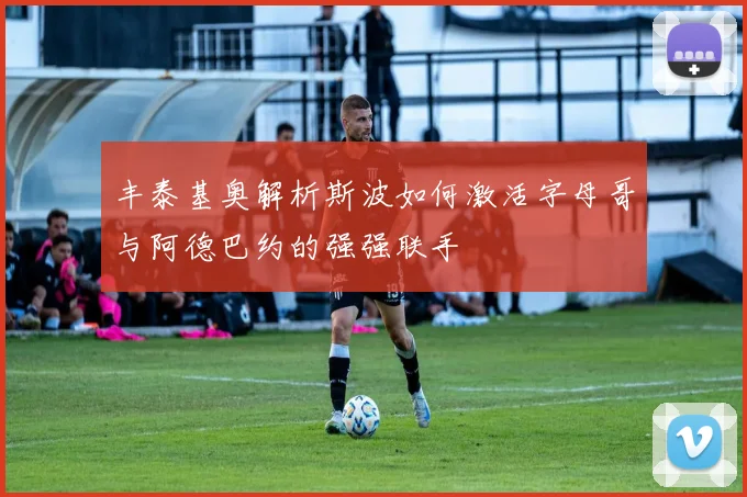 丰泰基奥解析斯波如何激活字母哥与阿德巴约的强强联手