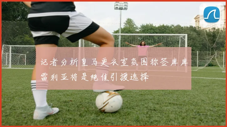 记者分析皇马更衣室氛围称签库库雷利亚将是绝佳引援选择