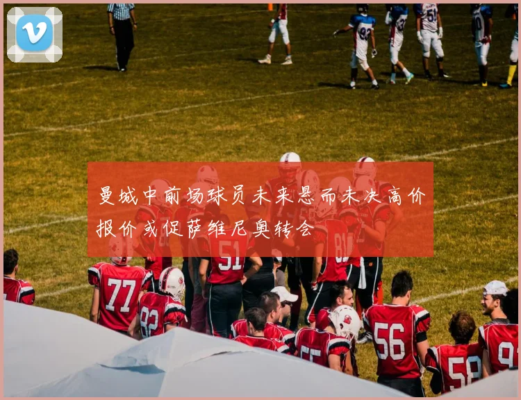 曼城中前场球员未来悬而未决高价报价或促萨维尼奥转会