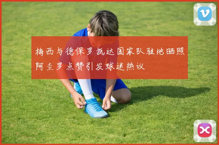 梅西与德保罗抵达国家队驻地晒照阿圭罗点赞引发球迷热议