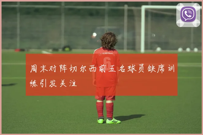 周末对阵切尔西前五名球员缺席训练引发关注