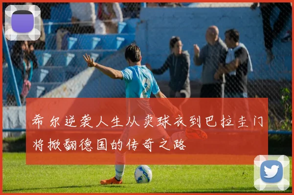 希尔逆袭人生从卖球衣到巴拉圭门将掀翻德国的传奇之路