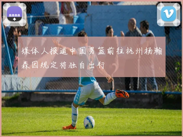 媒体人报道中国男篮前往杭州杨瀚森因规定将独自出行