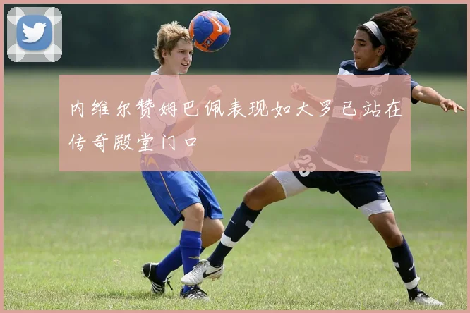 内维尔赞姆巴佩表现如大罗已站在传奇殿堂门口