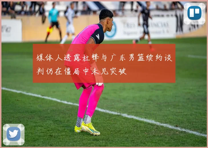 媒体人透露杜锋与广东男篮续约谈判仍在僵局中未见突破