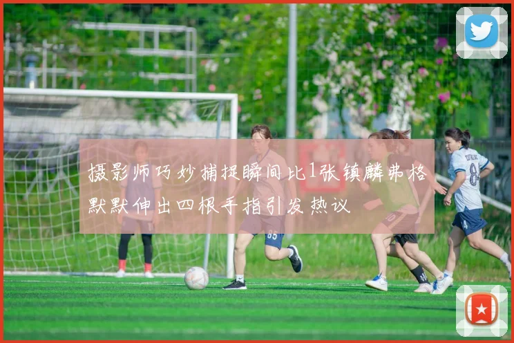 摄影师巧妙捕捉瞬间比1张镇麟弗格默默伸出四根手指引发热议