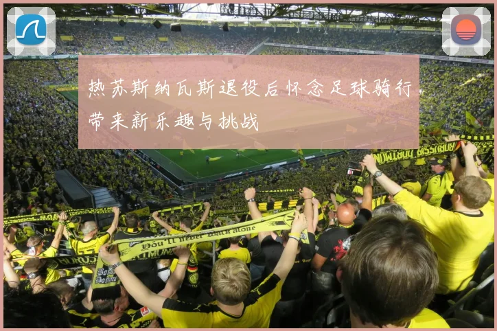 热苏斯纳瓦斯退役后怀念足球骑行带来新乐趣与挑战