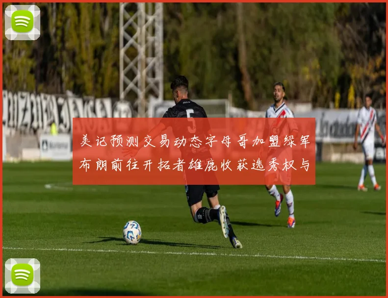 美记预测交易动态字母哥加盟绿军布朗前往开拓者雄鹿收获选秀权与年轻球员