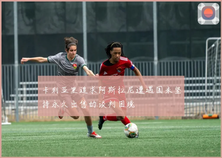 卡利亚里追求阿斯拉尼遭遇国米坚持永久出售的谈判困境