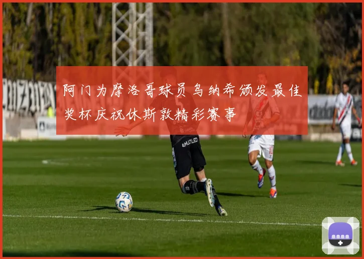 阿门为摩洛哥球员乌纳希颁发最佳奖杯庆祝休斯敦精彩赛事