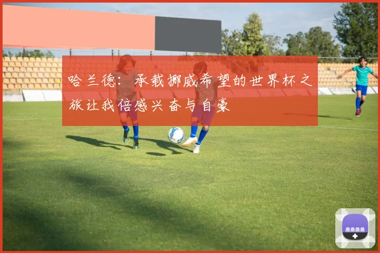 哈兰德：承载挪威希望的世界杯之旅让我倍感兴奋与自豪