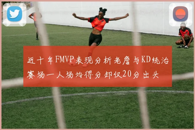 近十年FMVP表现分析老詹与KD统治赛场一人场均得分却仅20分出头