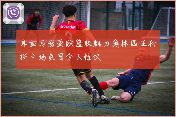 库兹马感受欧篮联魅力奥林匹亚科斯主场氛围令人惊叹