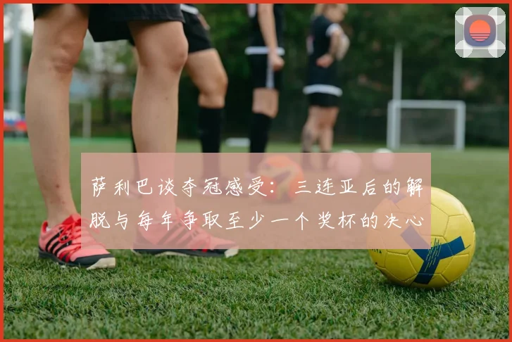 萨利巴谈夺冠感受：三连亚后的解脱与每年争取至少一个奖杯的决心