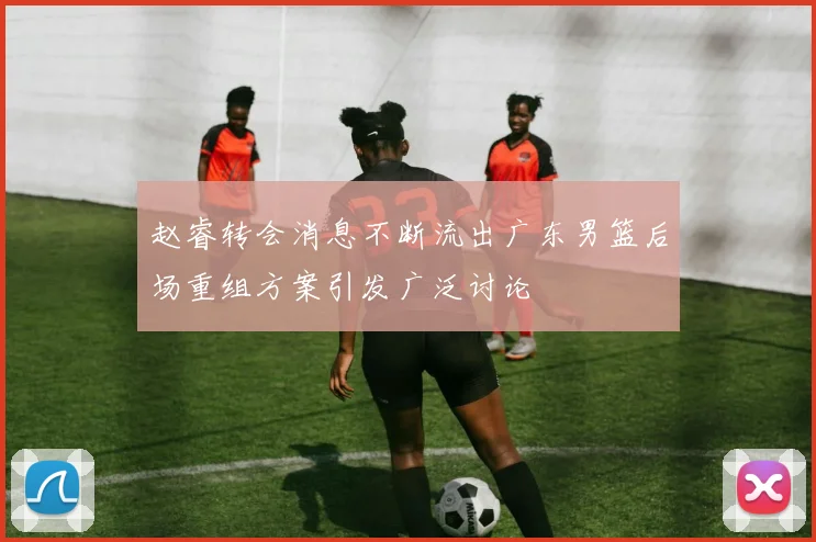 赵睿转会消息不断流出广东男篮后场重组方案引发广泛讨论