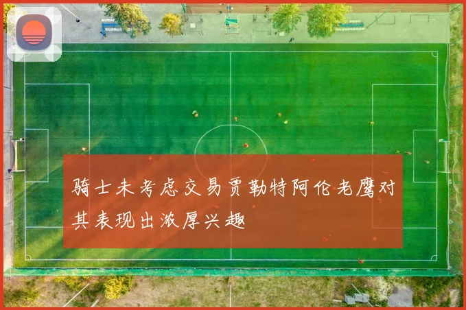 骑士未考虑交易贾勒特阿伦老鹰对其表现出浓厚兴趣