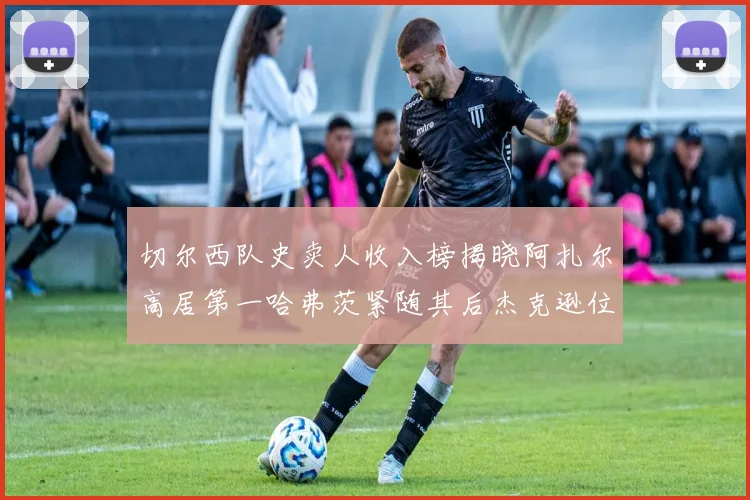 切尔西队史卖人收入榜揭晓阿扎尔高居第一哈弗茨紧随其后杰克逊位列第八