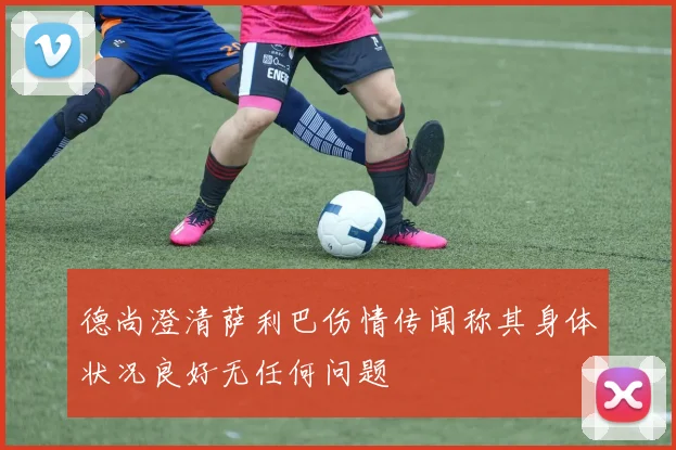 德尚澄清萨利巴伤情传闻称其身体状况良好无任何问题