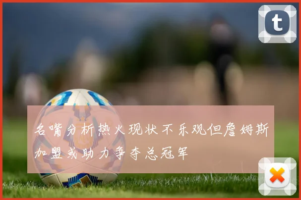 名嘴分析热火现状不乐观但詹姆斯加盟或助力争夺总冠军