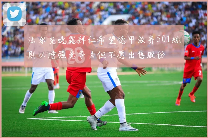 法尔克透露拜仁希望德甲放弃501规则以增强竞争力但不愿出售股份