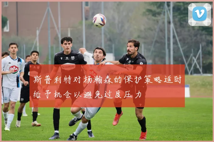 斯普利特对杨瀚森的保护策略适时给予机会以避免过度压力