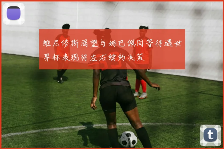 维尼修斯渴望与姆巴佩同等待遇世界杯表现将左右续约决策