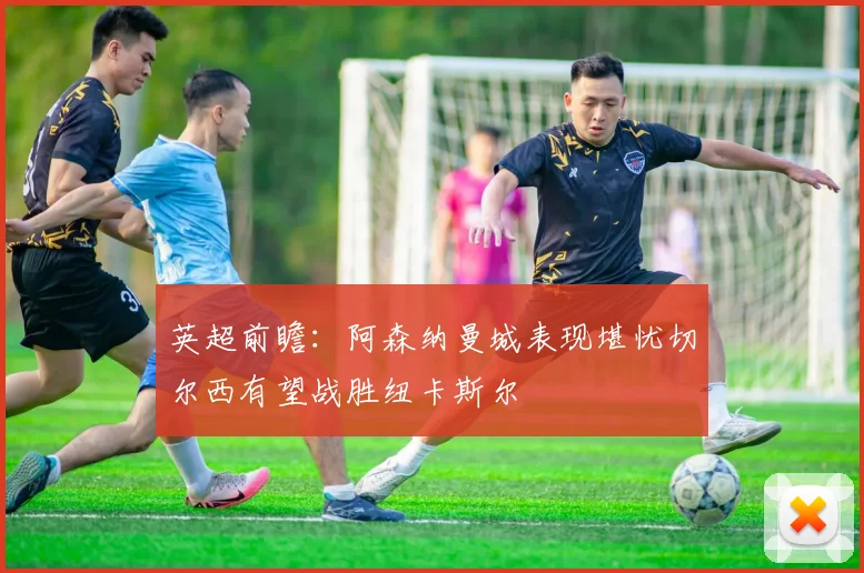 英超前瞻：阿森纳曼城表现堪忧切尔西有望战胜纽卡斯尔