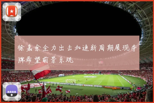 徐嘉余全力出击加速新周期展现夺牌希望前景乐观