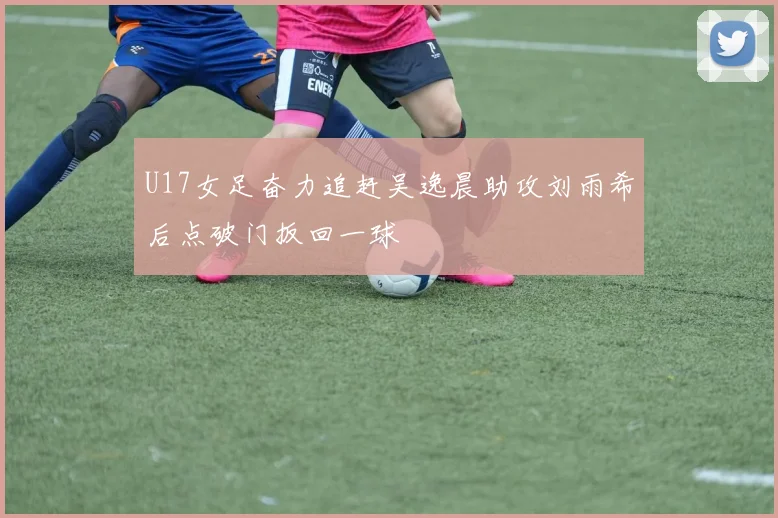 U17女足奋力追赶吴逸晨助攻刘雨希后点破门扳回一球