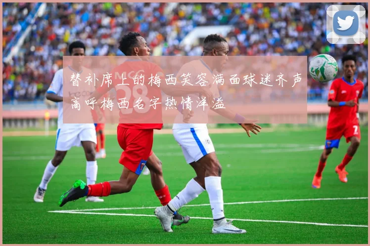 替补席上的梅西笑容满面球迷齐声高呼梅西名字热情洋溢