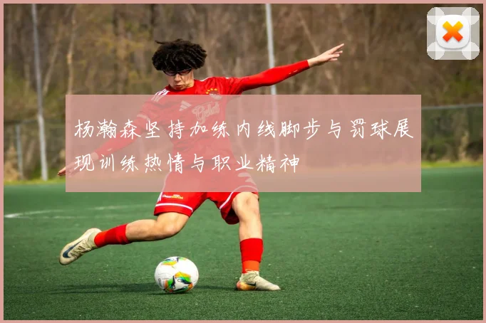 杨瀚森坚持加练内线脚步与罚球展现训练热情与职业精神