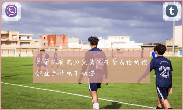 火箭队有能力交易字母哥或伦纳德但杜兰特绝不动摇